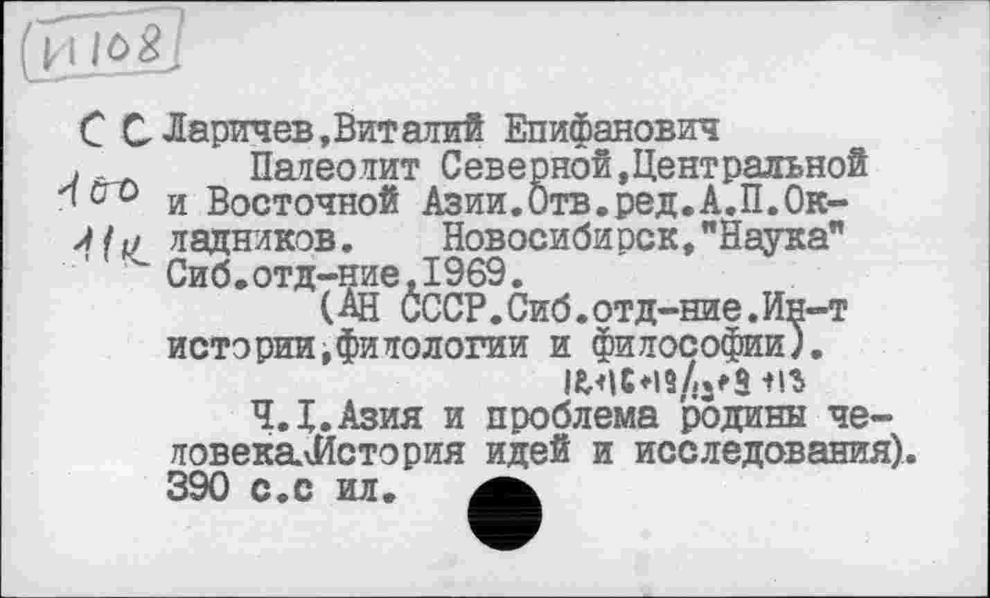 ﻿С С Ларичев, Вит алий Епифанович
. Палеолит Северной,Центральной и Восточной Азии.Отв.ред.А.П.Ок-ладнлков. Новосибирск,"Наука"
" Сиб.отд-ние,1969.
(Ан СССР.Сиб.отд-ние.Ин-т истории,филологии и философии).
iwc *19
Ч.Х.Азия и проблема родины че-ловекалйстория идей и исследования). 390 с.с ил.